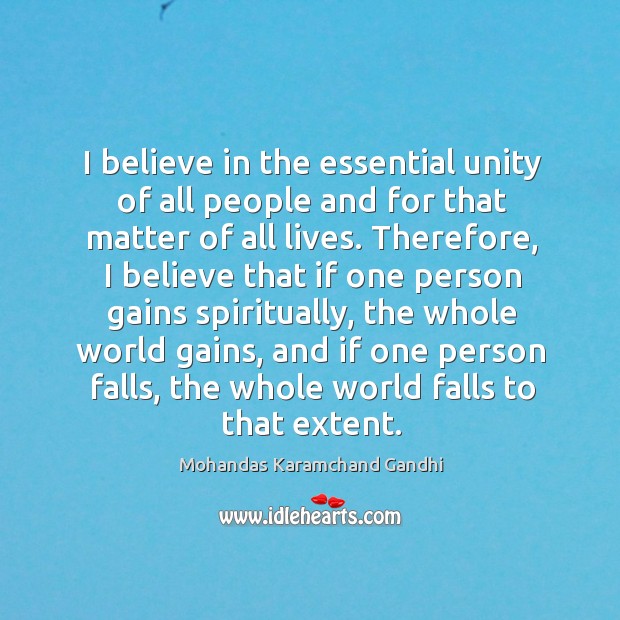 I believe in the essential unity of all people and for that matter of all lives. Mohandas Karamchand Gandhi Picture Quote
