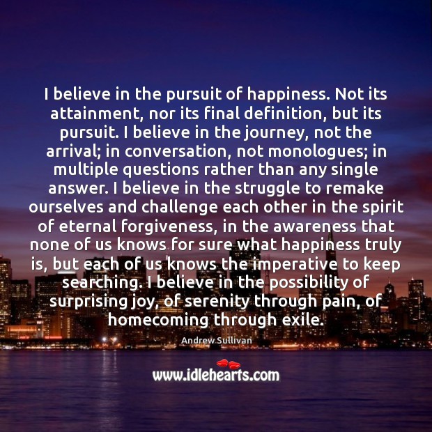 I believe in the pursuit of happiness. Not its attainment, nor its 