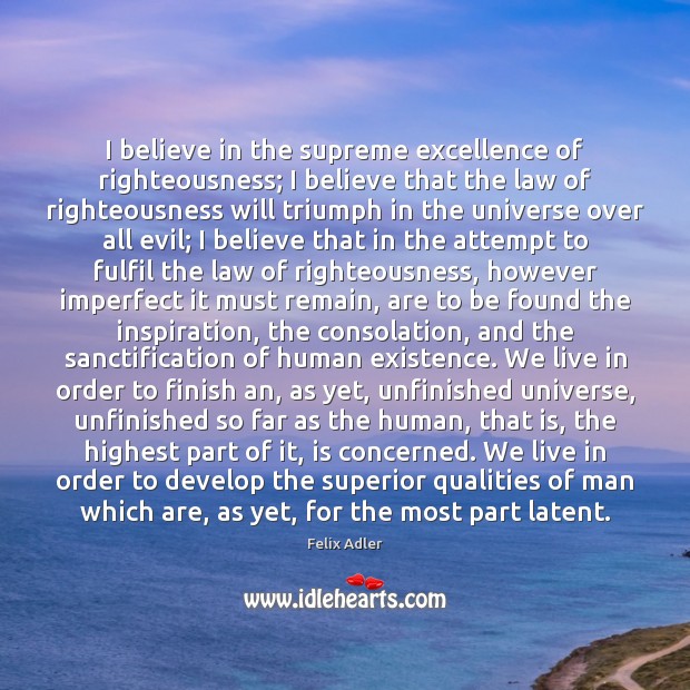 I believe in the supreme excellence of righteousness; I believe that the Felix Adler Picture Quote