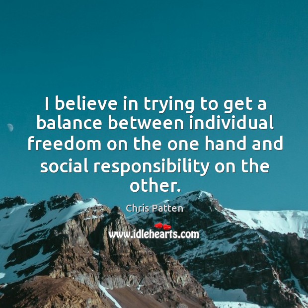 I believe in trying to get a balance between individual freedom on the one hand and social responsibility on the other. Chris Patten Picture Quote