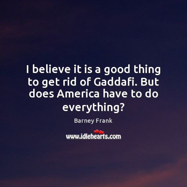 I believe it is a good thing to get rid of Gaddafi. Barney Frank Picture Quote