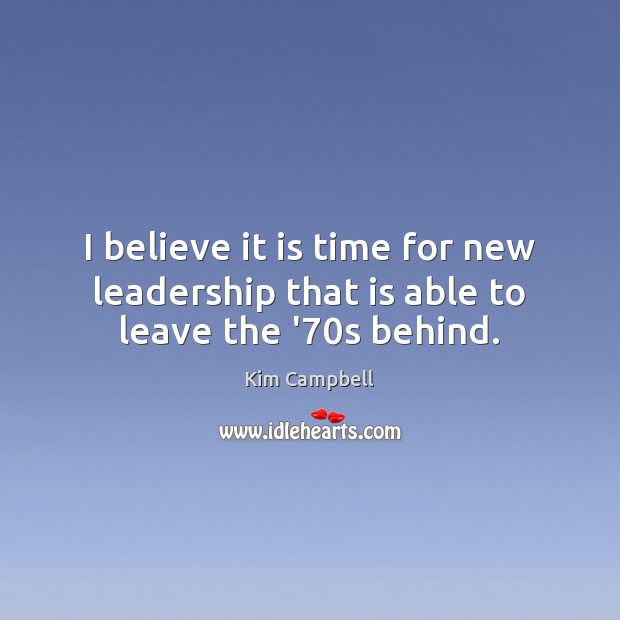 I believe it is time for new leadership that is able to leave the ’70s behind. Kim Campbell Picture Quote