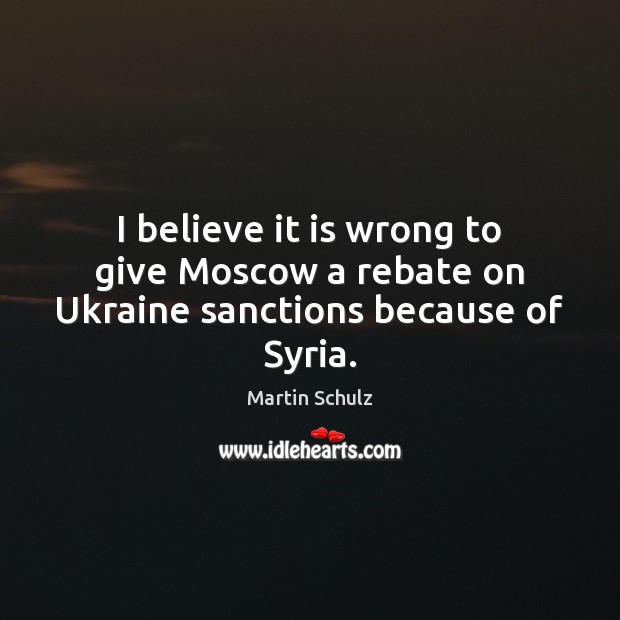 I believe it is wrong to give Moscow a rebate on Ukraine sanctions because of Syria. Martin Schulz Picture Quote