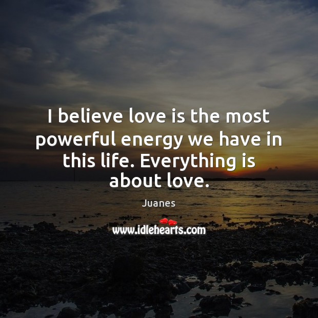 I believe love is the most powerful energy we have in this life. Everything is about love. Juanes Picture Quote