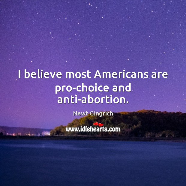 I believe most Americans are pro-choice and anti-abortion. Newt Gingrich Picture Quote