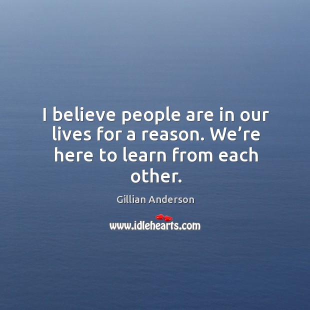 I believe people are in our lives for a reason. We’re here to learn from each other. Gillian Anderson Picture Quote