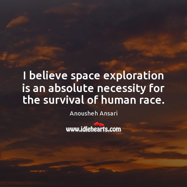 I believe space exploration is an absolute necessity for the survival of human race. Anousheh Ansari Picture Quote