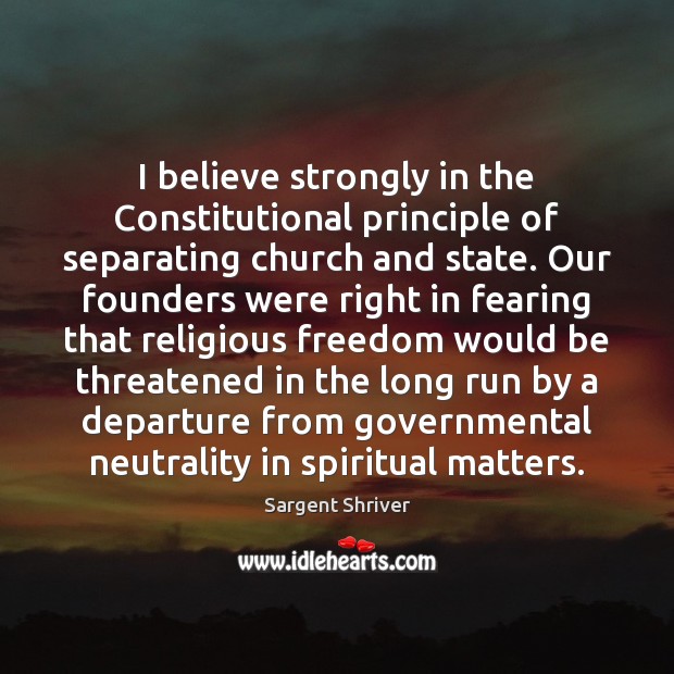 I believe strongly in the Constitutional principle of separating church and state. Sargent Shriver Picture Quote