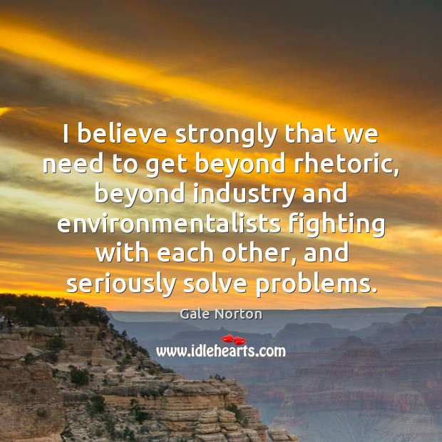 I believe strongly that we need to get beyond rhetoric, beyond industry Gale Norton Picture Quote