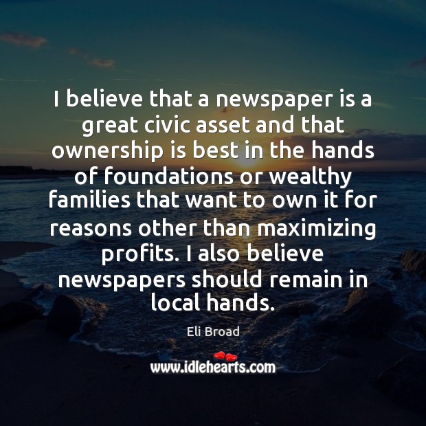 I believe that a newspaper is a great civic asset and that Eli Broad Picture Quote