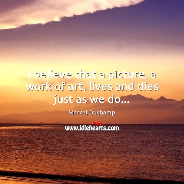 I believe that a picture, a work of art, lives and dies just as we do… Marcel Duchamp Picture Quote