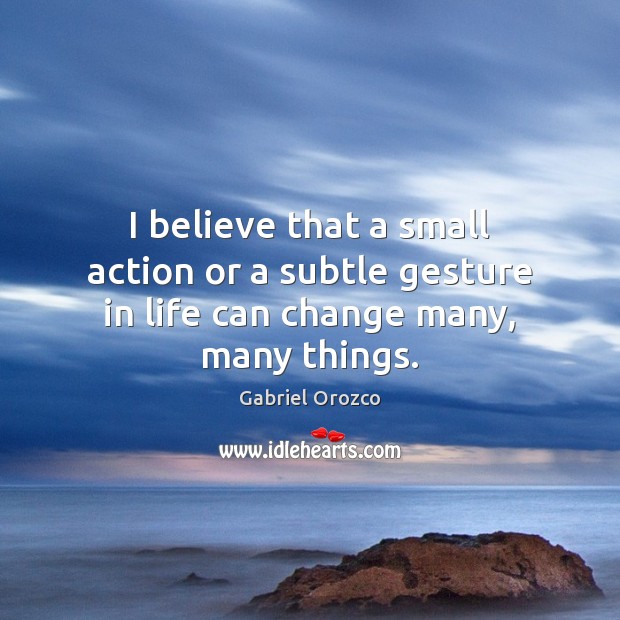 I believe that a small action or a subtle gesture in life can change many, many things. Gabriel Orozco Picture Quote