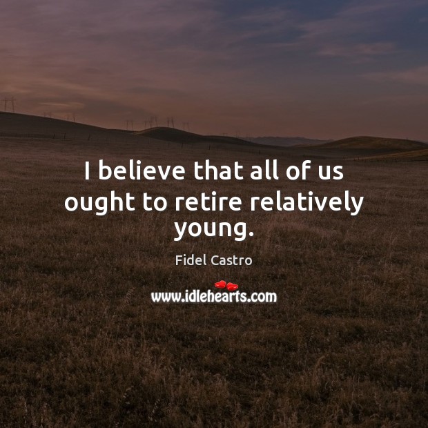 I believe that all of us ought to retire relatively young. Image
