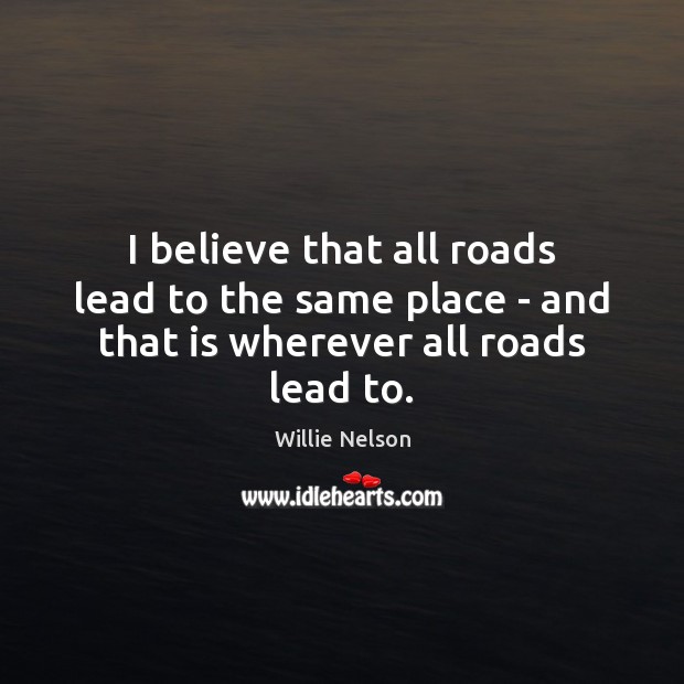I believe that all roads lead to the same place – and that is wherever all roads lead to. Willie Nelson Picture Quote
