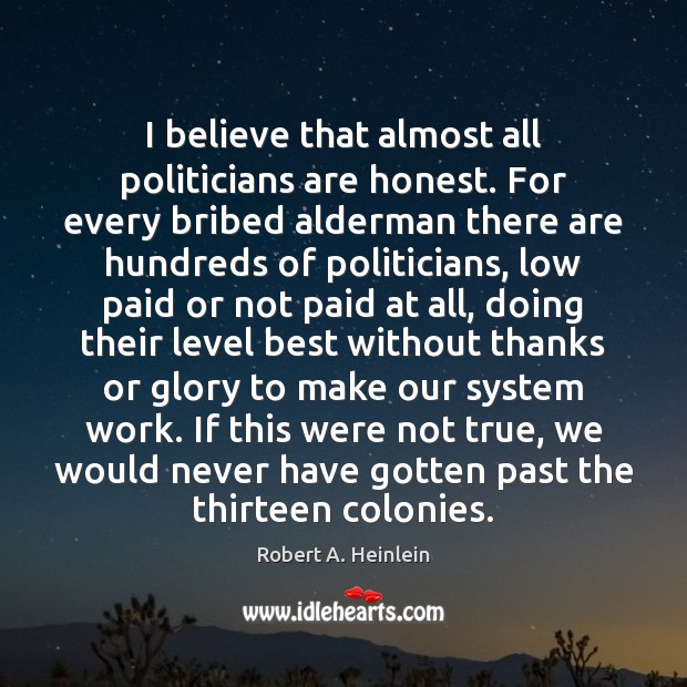 I believe that almost all politicians are honest. For every bribed alderman Robert A. Heinlein Picture Quote