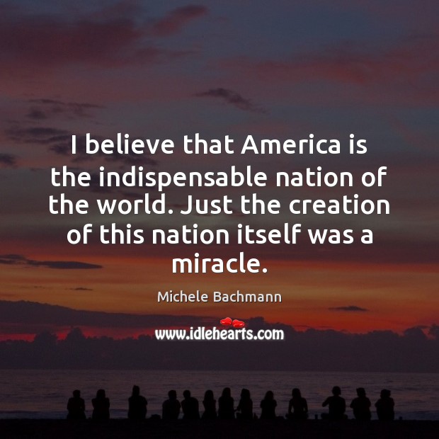 I believe that America is the indispensable nation of the world. Just Michele Bachmann Picture Quote