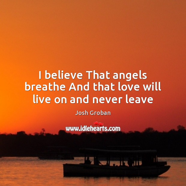 I believe That angels breathe And that love will live on and never leave Josh Groban Picture Quote