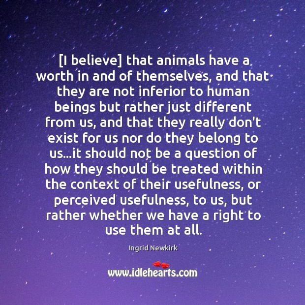 [I believe] that animals have a worth in and of themselves, and Ingrid Newkirk Picture Quote