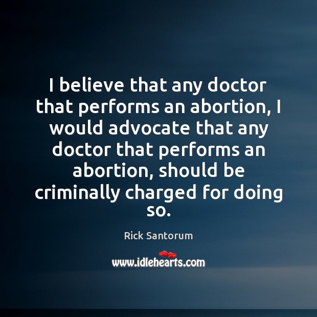 I believe that any doctor that performs an abortion, I would advocate Rick Santorum Picture Quote