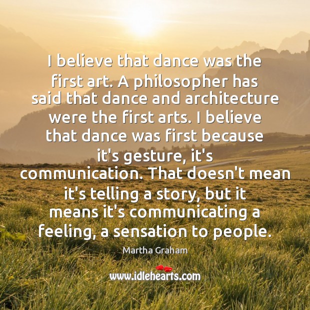 I believe that dance was the first art. A philosopher has said Martha Graham Picture Quote