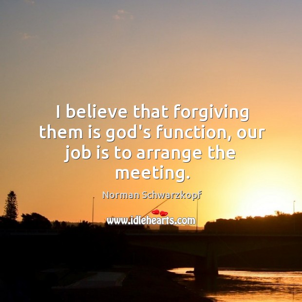 I believe that forgiving them is God’s function, our job is to arrange the meeting. Norman Schwarzkopf Picture Quote