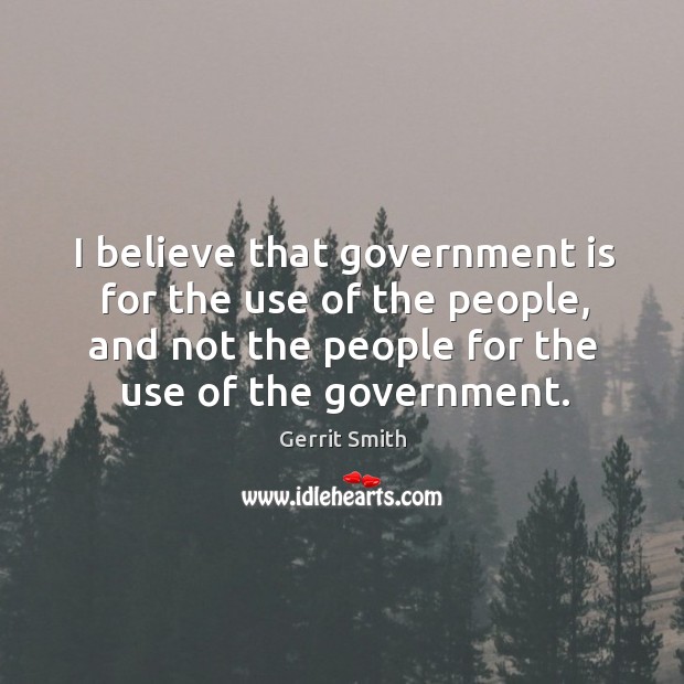 I believe that government is for the use of the people, and not the people for the use of the government. Gerrit Smith Picture Quote