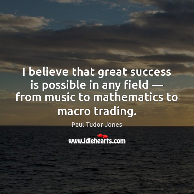 I believe that great success is possible in any field — from music Paul Tudor Jones Picture Quote