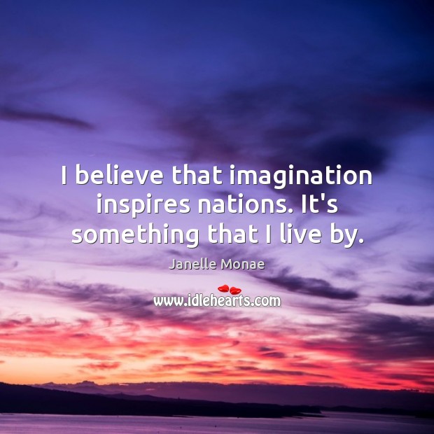 I believe that imagination inspires nations. It’s something that I live by. 