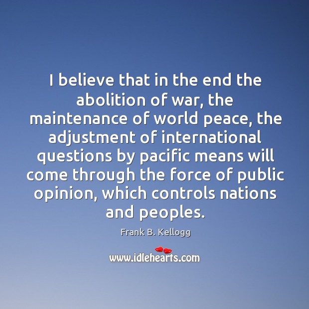 I believe that in the end the abolition of war, the maintenance of world peace Frank B. Kellogg Picture Quote
