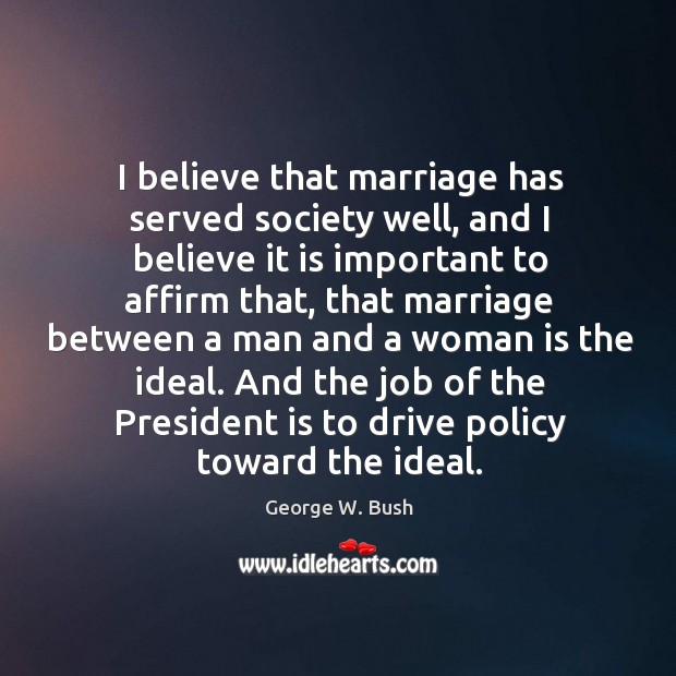 I believe that marriage has served society well, and I believe it George W. Bush Picture Quote