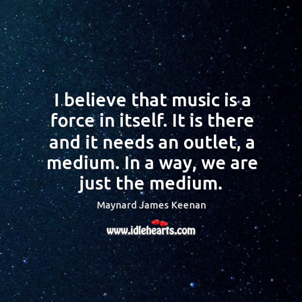 I believe that music is a force in itself. It is there and it needs an outlet, a medium. Maynard James Keenan Picture Quote