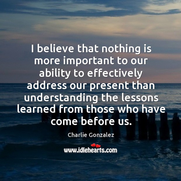 I believe that nothing is more important to our ability to effectively address our present Charlie Gonzalez Picture Quote