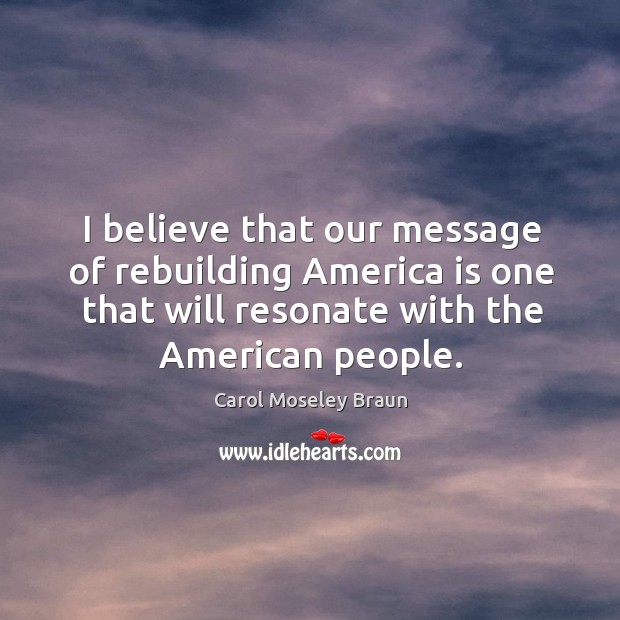 I believe that our message of rebuilding america is one that will resonate with the american people. Carol Moseley Braun Picture Quote