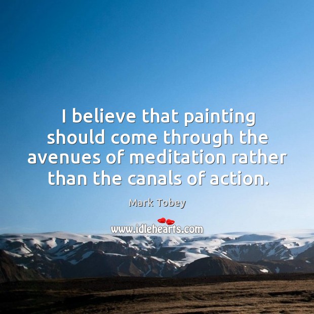 I believe that painting should come through the avenues of meditation rather than the canals of action. Mark Tobey Picture Quote