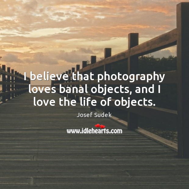 I believe that photography loves banal objects, and I love the life of objects. Josef Sudek Picture Quote