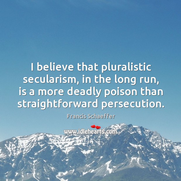 I believe that pluralistic secularism, in the long run, is a more deadly poison than straightforward persecution. Francis Schaeffer Picture Quote
