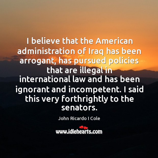 I believe that the american administration of iraq has been arrogant, has pursued John Ricardo I Cole Picture Quote