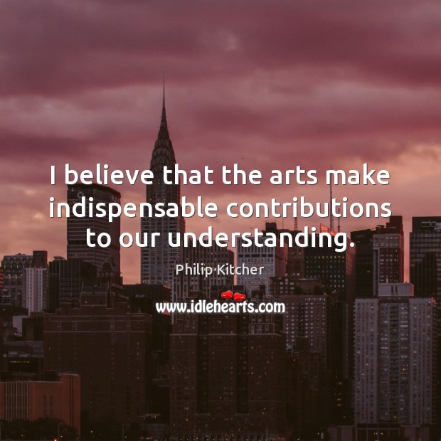 I believe that the arts make indispensable contributions to our understanding. Philip Kitcher Picture Quote