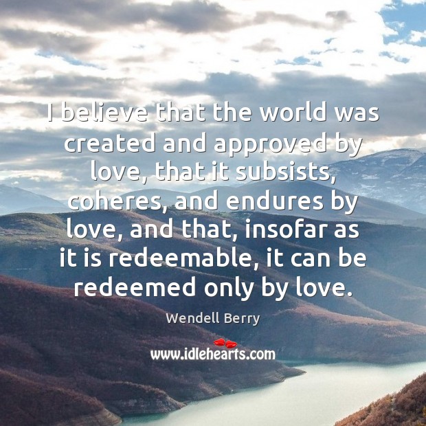 I believe that the world was created and approved by love, that Wendell Berry Picture Quote