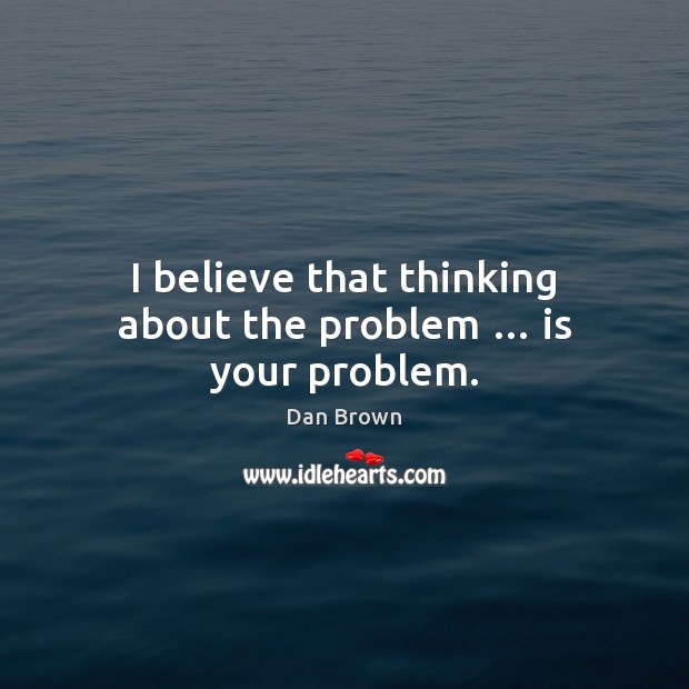 I believe that thinking about the problem … is your problem. Dan Brown Picture Quote