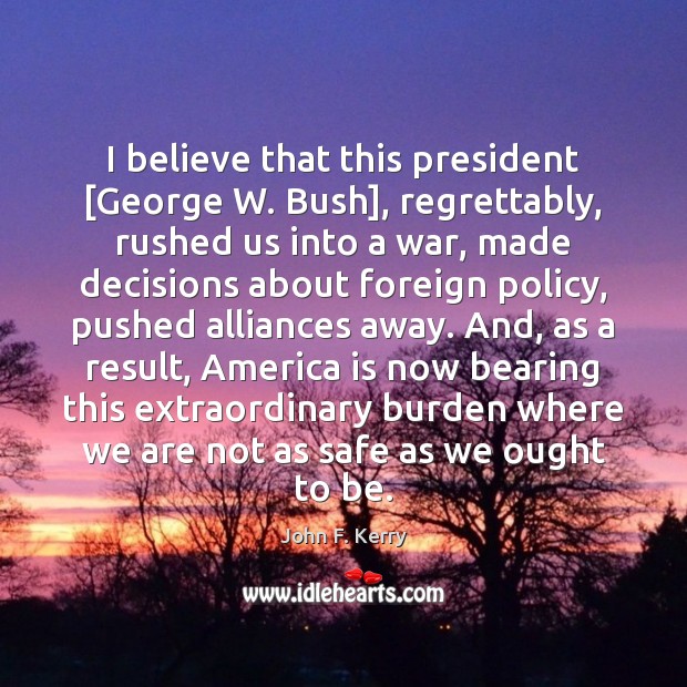 I believe that this president [George W. Bush], regrettably, rushed us into John F. Kerry Picture Quote