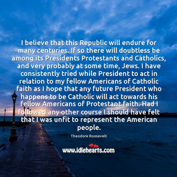 I believe that this Republic will endure for many centuries. If so Theodore Roosevelt Picture Quote