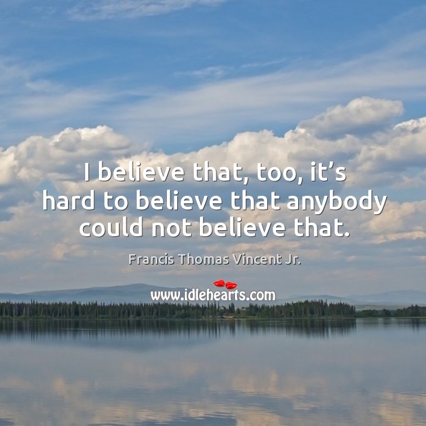 I believe that, too, it’s hard to believe that anybody could not believe that. Francis Thomas Vincent Jr. Picture Quote