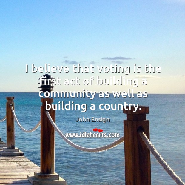 I believe that voting is the first act of building a community as well as building a country. John Ensign Picture Quote