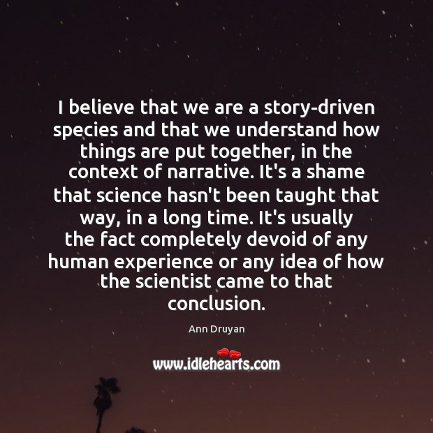 I believe that we are a story-driven species and that we understand Ann Druyan Picture Quote
