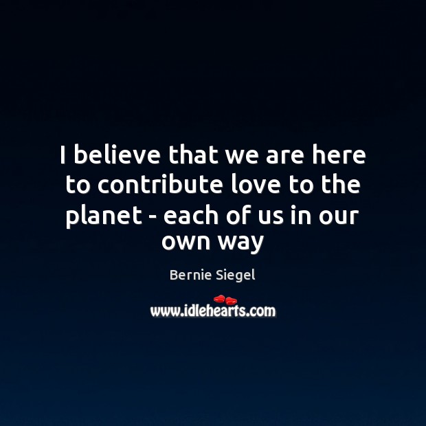 I believe that we are here to contribute love to the planet – each of us in our own way Bernie Siegel Picture Quote
