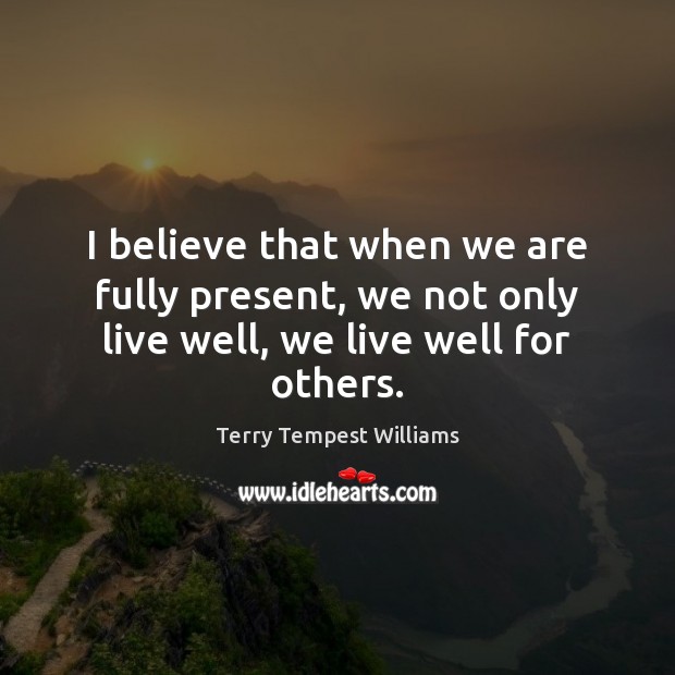 I believe that when we are fully present, we not only live well, we live well for others. Image