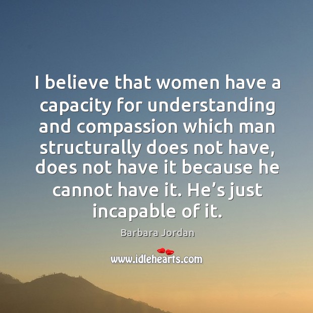 I believe that women have a capacity for understanding and compassion which man structurally does not have 