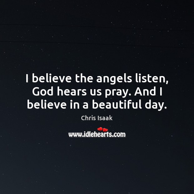 I believe the angels listen, God hears us pray. And I believe in a beautiful day. Chris Isaak Picture Quote