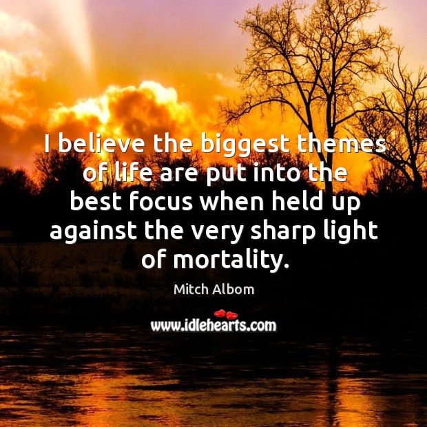 I believe the biggest themes of life are put into the best focus when held up against the very sharp light of mortality. Mitch Albom Picture Quote
